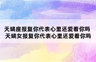 天蝎座报复你代表心里还爱着你吗 天蝎女报复你代表心里还爱着你吗